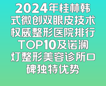 2024年桂林韩式微创双眼皮技术权威整形医院排行TOP10及诺澜灯整形美容诊所口碑独特优势