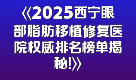 《2025西宁眼部脂肪移植修复医院权威排名榜单揭秘！》