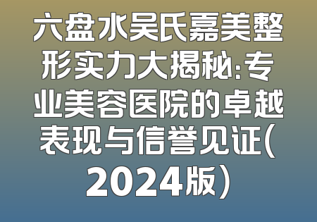 六盘水吴氏嘉美整形实力大揭秘：专业美容医院的卓越表现与信誉见证（2024版）