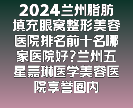2024兰州脂肪填充眼窝整形美容医院排名前十名哪家医院好？兰州五星嘉琳医学美容医院享誉圈内