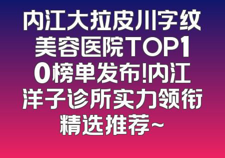 内江大拉皮川字纹美容医院TOP10榜单发布！内江洋子诊所实力领衔精选推荐~