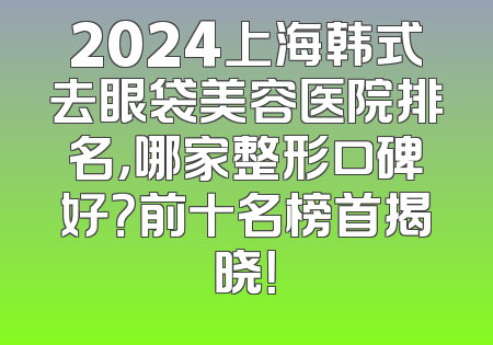 2024上海韩式去眼袋美容医院排名，哪家整形口碑好？前十名榜首揭晓！