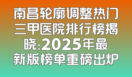 南昌轮廓调整热门三甲医院排行榜揭晓：2025年最新版榜单重磅出炉