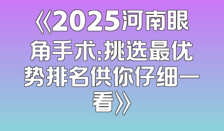 《2025河南眼角手术：挑选最优势排名供你仔细一看》