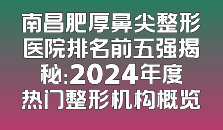 南昌肥厚鼻尖整形医院排名前五强揭秘：2024年度热门整形机构概览