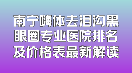 南宁嗨体去泪沟黑眼圈专业医院排名及价格表最新解读