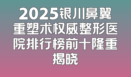 2025银川鼻翼重塑术权威整形医院排行榜前十隆重揭晓
