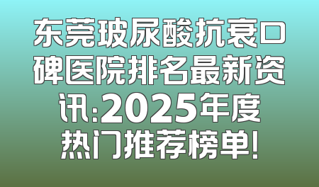 东莞玻尿酸抗衰口碑医院排名最新资讯：2025年度热门推荐榜单！