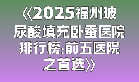 《2025福州玻尿酸填充卧蚕医院排行榜：前五医院之首选》