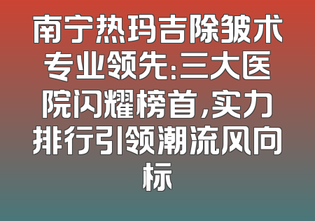 南宁热玛吉除皱术专业领先：三大医院闪耀榜首，实力排行引领潮流风向标