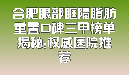 合肥眼部眶隔脂肪重置口碑三甲榜单揭秘：权威医院推荐