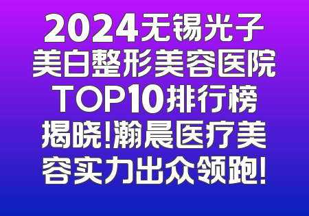 2024无锡光子美白整形美容医院TOP10排行榜揭晓！瀚晨医疗美容实力出众领跑！