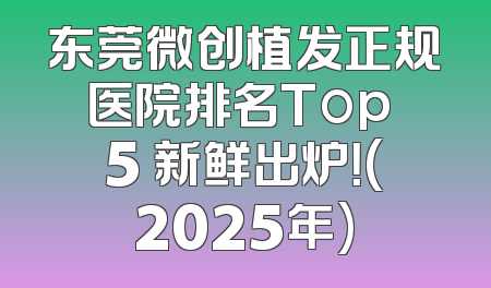 东莞微创植发正规医院排名Top 5 新鲜出炉！(2025年)