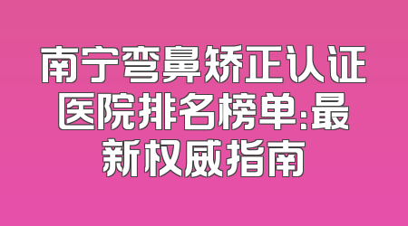 南宁弯鼻矫正认证医院排名榜单：最新权威指南