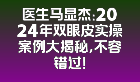 医生马显杰：2024年双眼皮实操案例大揭秘，不容错过！
