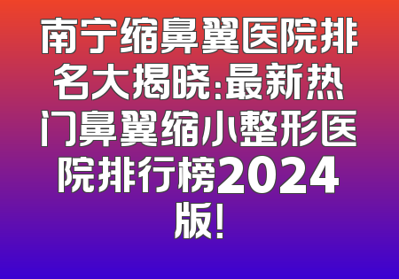 南宁缩鼻翼医院排名大揭晓：最新热门鼻翼缩小整形医院排行榜2024版！