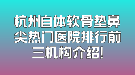 杭州自体软骨垫鼻尖热门医院排行前三机构介绍！