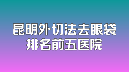 昆明外切法去眼袋排名前五医院