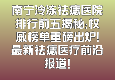 南宁冷冻祛痣医院排行前五揭秘：权威榜单重磅出炉！最新祛痣医疗前沿报道！
