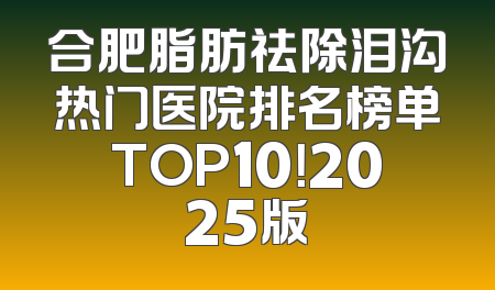 合肥脂肪祛除泪沟热门医院排名榜单TOP10！2025版