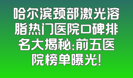 哈尔滨颈部激光溶脂热门医院口碑排名大揭秘：前五医院榜单曝光！