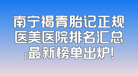 南宁褐青胎记正规医美医院排名汇总：最新榜单出炉！