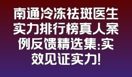 南通冷冻祛斑医生实力排行榜真人案例反馈精选集：实效见证实力！