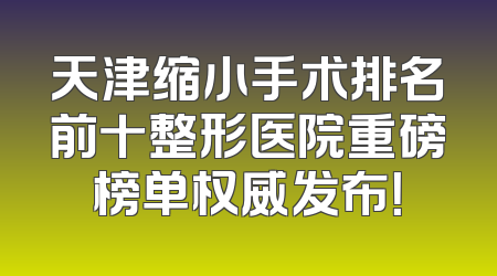 天津缩小手术排名前十整形医院重磅榜单权威发布！