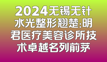 2024无锡无针水光整形翘楚：明君医疗美容诊所技术卓越名列前茅