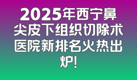 2025年西宁鼻尖皮下组织切除术医院新排名火热出炉！