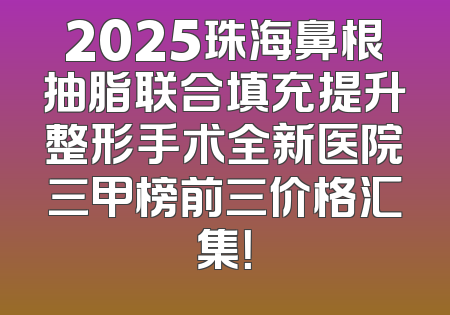 2025珠海鼻根抽脂联合填充提升整形手术全新医院三甲榜前三价格汇集！
