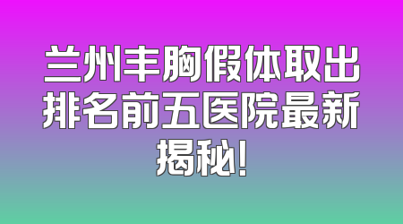 兰州丰胸假体取出排名前五医院最新揭秘！
