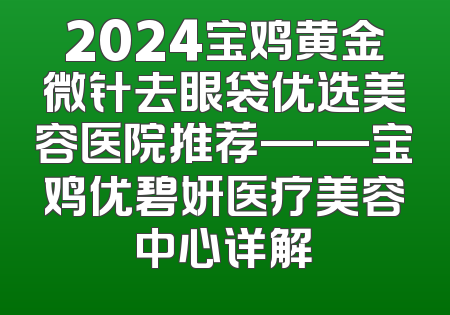 2024宝鸡黄金微针去眼袋优选美容医院推荐——宝鸡优碧妍医疗美容中心详解