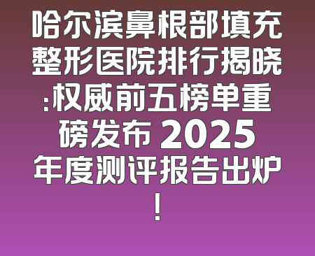 哈尔滨鼻根部填充整形医院排行揭晓：权威前五榜单重磅发布 2025年度测评报告出炉！