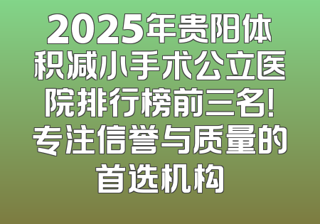 2025年贵阳体积减小手术公立医院排行榜前三名！专注信誉与质量的首选机构