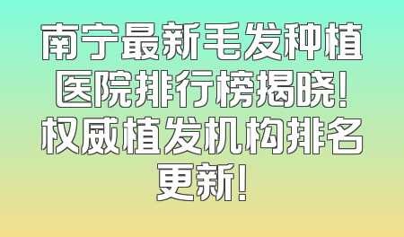 南宁最新毛发种植医院排行榜揭晓！权威植发机构排名更新！