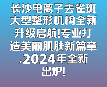 长沙电离子去雀斑大型整形机构全新升级启航！专业打造美丽肌肤新篇章，2024年全新出炉！