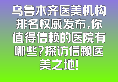 乌鲁木齐医美机构排名权威发布，你值得信赖的医院有哪些？探访信赖医美之地！