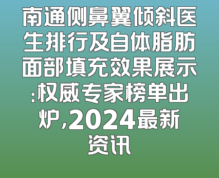 南通侧鼻翼倾斜医生排行及自体脂肪面部填充效果展示：权威专家榜单出炉，2024最新资讯