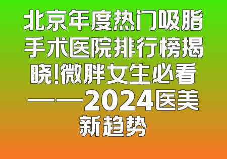 北京年度热门吸脂手术医院排行榜揭晓！微胖女生必看——2024医美新趋势