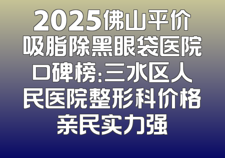 2025佛山平价吸脂除黑眼袋医院口碑榜：三水区人民医院整形科价格亲民实力强