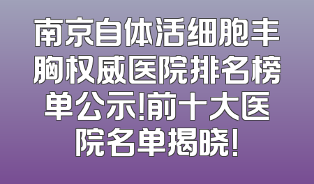 南京自体活细胞丰胸权威医院排名榜单公示！前十大医院名单揭晓！