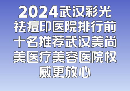 2024武汉彩光祛痘印医院排行前十名推荐武汉美尚美医疗美容医院权威更放心