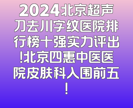 2024北京超声刀去川字纹医院排行榜十强实力评出！北京四惠中医医院皮肤科入围前五！