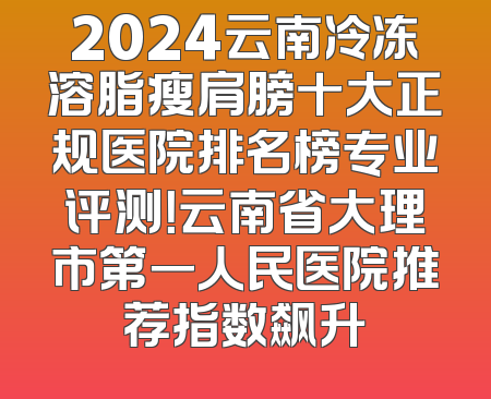 2024云南冷冻溶脂瘦肩膀十大正规医院排名榜专业评测！云南省大理市第一人民医院推荐指数飙升