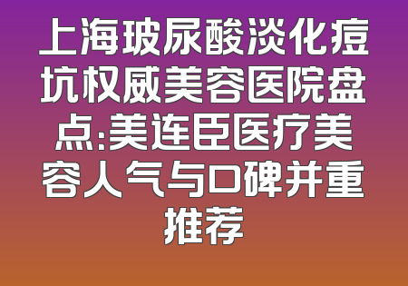 上海玻尿酸淡化痘坑权威美容医院盘点：美连臣医疗美容人气与口碑并重推荐