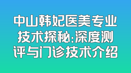 中山韩妃医美专业技术探秘：深度测评与门诊技术介绍