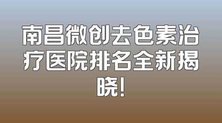 南昌微创去色素治疗医院排名全新揭晓！