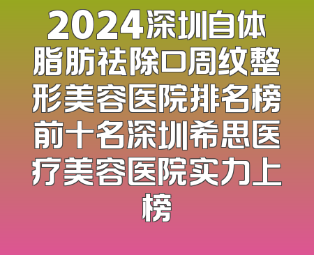 2024深圳自体脂肪祛除口周纹整形美容医院排名榜前十名深圳希思医疗美容医院实力上榜
