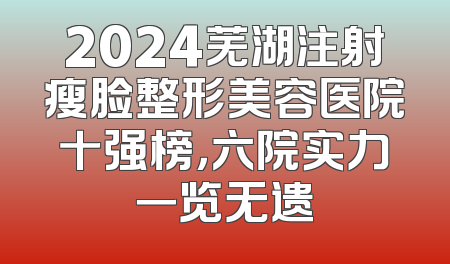2024芜湖注射瘦脸整形美容医院十强榜，六院实力一览无遗